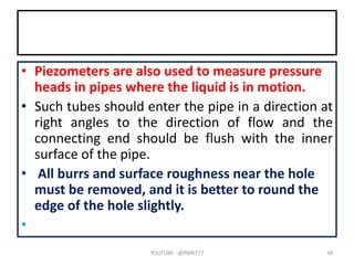 • Piezometers are also used to measure pressure
heads in pipes where the liquid is in motion.
• Such tubes should enter the pipe in a direction at
right angles to the direction of flow and the
connecting end should be flush with the inner
surface of the pipe.
• All burrs and surface roughness near the hole
must be removed, and it is better to round the
edge of the hole slightly.
•
YOUTUBE -@PMR777 38
 