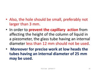 • Also, the hole should be small, preferably not
larger than 3 mm.
• In order to prevent the capillary action from
affecting the height of the column of liquid in
a piezometer, the glass tube having an internal
diameter less than 12 mm should not be used.
• Moreover for precise work at low heads the
tubes having an internal diameter of 25 mm
may be used.
YOUTUBE -@PMR777 39
 