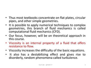 • Thus most textbooks concentrate on flat plates, circular
pipes, and other simple geometries.
• It is possible to apply numerical techniques to complex
geometries, this branch of fluid mechanics is called
computational fluid mechanics (CFD).
• Our focus, however, will be on theoretical approach in
this course.
• Viscosity is an internal property of a fluid that offers
resistance to flow.
• Viscosity increases the difficulty of the basic equations.
• It also has a destabilizing effect and gives rise to
disorderly, random phenomena called turbulence.
YOUTUBE -@PMR777 4
 
