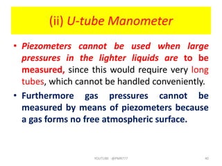 (ii) U-tube Manometer
• Piezometers cannot be used when large
pressures in the lighter liquids are to be
measured, since this would require very long
tubes, which cannot be handled conveniently.
• Furthermore gas pressures cannot be
measured by means of piezometers because
a gas forms no free atmospheric surface.
YOUTUBE -@PMR777 40
 