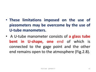 • These limitations imposed on the use of
piezometers may be overcome by the use of
U-tube manometers.
• A U-tube manometer consists of a glass tube
bent in U-shape, one end of which is
connected to the gage point and the other
end remains open to the atmosphere (Fig.2.8).
YOUTUBE -@PMR777 41
 