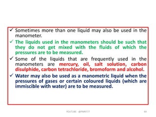  Sometimes more than one liquid may also be used in the
manometer.
 The liquids used in the manometers should be such that
they do not get mixed with the fluids of which the
pressures are to be measured.
 Some of the liquids that are frequently used in the
manometers are mercury, oil, salt solution, carbon
disulphide, carbon tetrachloride, bromoform and alcohol.
 Water may also be used as a manometric liquid when the
pressures of gases or certain coloured liquids (which are
immiscible with water) are to be measured.
YOUTUBE -@PMR777 44
 