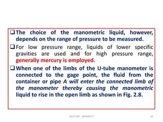 The choice of the manometric liquid, however,
depends on the range of pressure to be measured.
For low pressure range, liquids of lower specific
gravities are used and for high pressure range,
generally mercury is employed.
When one of the limbs of the U-tube manometer is
connected to the gage point, the fluid from the
container or pipe A will enter the connected limb of
the manometer thereby causing the manometric
liquid to rise in the open limb as shown in Fig. 2.8.
YOUTUBE -@PMR777 45
 