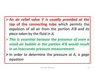 An air relief valve V is usually provided at the
top of the connecting tube which permits the
expulsion of all air from the portion A’B and its
place taken by the fluid in A.
This is essential because the presence of even a
small air bubble in the portion A’B would result
in an inaccurate pressure measurement.
In order to determine the pressure at A, a gage
equation
YOUTUBE -@PMR777 46
 