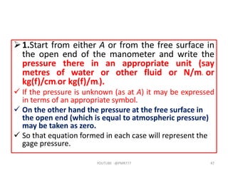 1.Start from either A or from the free surface in
the open end of the manometer and write the
pressure there in an appropriate unit (say
metres of water or other fluid or N/m2 or
kg(f)/cm2 or kg(f)/m2).
 If the pressure is unknown (as at A) it may be expressed
in terms of an appropriate symbol.
 On the other hand the pressure at the free surface in
the open end (which is equal to atmospheric pressure)
may be taken as zero.
 So that equation formed in each case will represent the
gage pressure.
YOUTUBE -@PMR777 47
 