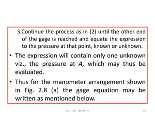3.Continue the process as in (2) until the other end
of the gage is reached and equate the expression
to the pressure at that point, known or unknown.
• The expression will contain only one unknown
viz., the pressure at A, which may thus be
evaluated.
• Thus for the manometer arrangement shown
in Fig. 2.8 (a) the gage equation may be
written as mentioned below.
YOUTUBE -@PMR777 49
 