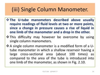 (iii) Single Column Manometer.
The U-tube manometers described above usually
require readings of fluid levels at two or more points,
since a change in pressure causes a rise of liquid in
one limb of the manometer and a drop in the other.
This difficulty may however be overcome by using
single column manometers.
A single column manometer is a modified form of a U-
tube manometer in which a shallow reservoir having a
large cross-sectional area (about 100 times) as
compared to the area of the tube is introduced into
one limb of the manometer, as shown in Fig. 2.10.
YOUTUBE -@PMR777 59
 
