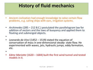 History of fluid mechanics
• Ancient civilization had enough knowledge to solve certain flow
problems, e.g. sailing ships with oars, irrigation systems.
• Archimedes (285 – 212 B.C.) postulated the parallelogram law for
addition of vectors and the laws of buoyancy and applied them to
floating and submerged objects.
•
• Leonardo da Vinci (1452 – 1519) stated the equation of
conservation of mass in one‐dimensional steady‐ state flow. He
experimented with waves, jets, hydraulic jumps, eddy formation,
etc.
•
• Edme Mariotte (1620 – 1684) built the first wind tunnel and tested
models in it.
YOUTUBE -@PMR777 6
 