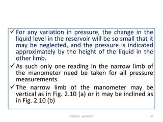 For any variation in pressure, the change in the
liquid level in the reservoir will be so small that it
may be neglected, and the pressure is indicated
approximately by the height of the liquid in the
other limb.
As such only one reading in the narrow limb of
the manometer need be taken for all pressure
measurements.
The narrow limb of the manometer may be
vertical as in Fig. 2.10 (a) or it may be inclined as
in Fig. 2.10 (b)
YOUTUBE -@PMR777 60
 