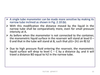  A single tube manometer can be made more sensitive by making its
narrow tube inclined as shown in Fig. 2.10 (b).
 With this modification the distance moved by the liquid in the
narrow tube shall be comparatively more, even for small pressure
intensity at A.
 As before when the manometer is not connected to the container,
the manometric liquid surface in the reservoir will stand at level 0 –
0 and that in the tube will stand at B, such that yS1= (h1 sin θ) S2
 Due to high pressure fluid entering the reservoir, the manometric
liquid surface will drop to level C – C by a distance Δy, and it will
travel a distance BD equal to h2 in the narrow tube.
YOUTUBE -@PMR777 65
 