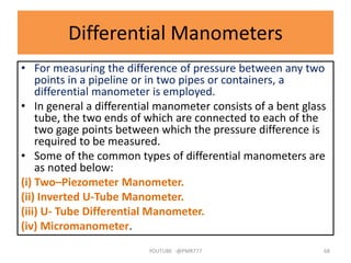 Differential Manometers
• For measuring the difference of pressure between any two
points in a pipeline or in two pipes or containers, a
differential manometer is employed.
• In general a differential manometer consists of a bent glass
tube, the two ends of which are connected to each of the
two gage points between which the pressure difference is
required to be measured.
• Some of the common types of differential manometers are
as noted below:
(i) Two–Piezometer Manometer.
(ii) Inverted U-Tube Manometer.
(iii) U- Tube Differential Manometer.
(iv) Micromanometer.
YOUTUBE -@PMR777 68
 