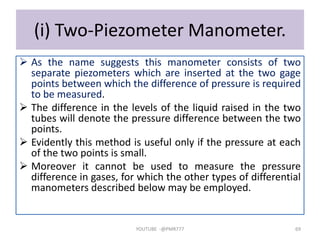 (i) Two-Piezometer Manometer.
 As the name suggests this manometer consists of two
separate piezometers which are inserted at the two gage
points between which the difference of pressure is required
to be measured.
 The difference in the levels of the liquid raised in the two
tubes will denote the pressure difference between the two
points.
 Evidently this method is useful only if the pressure at each
of the two points is small.
 Moreover it cannot be used to measure the pressure
difference in gases, for which the other types of differential
manometers described below may be employed.
YOUTUBE -@PMR777 69
 