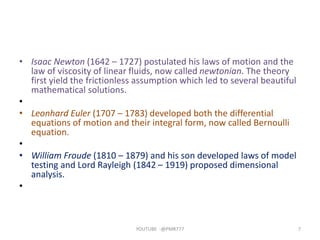 • Isaac Newton (1642 – 1727) postulated his laws of motion and the
law of viscosity of linear fluids, now called newtonian. The theory
first yield the frictionless assumption which led to several beautiful
mathematical solutions.
•
• Leonhard Euler (1707 – 1783) developed both the differential
equations of motion and their integral form, now called Bernoulli
equation.
•
• William Froude (1810 – 1879) and his son developed laws of model
testing and Lord Rayleigh (1842 – 1919) proposed dimensional
analysis.
•
YOUTUBE -@PMR777 7
 