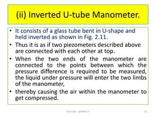 (ii) Inverted U-tube Manometer.
• It consists of a glass tube bent in U-shape and
held inverted as shown in Fig. 2.11.
• Thus it is as if two piezometers described above
are connected with each other at top.
• When the two ends of the manometer are
connected to the points between which the
pressure difference is required to be measured,
the liquid under pressure will enter the two limbs
of the manometer,
• thereby causing the air within the manometer to
get compressed.
YOUTUBE -@PMR777 70
 
