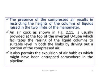 The presence of the compressed air results in
restricting the heights of the columns of liquids
raised in the two limbs of the manometer.
An air cock as shown in Fig. 2.11, is usually
provided at the top of the inverted U-tube which
facilitates the raising of the liquid columns to
suitable level in both the limbs by driving out a
portion of the compressed air.
It also permits the expulsion of air bubbles which
might have been entrapped somewhere in the
pipeline.
YOUTUBE -@PMR777 71
 