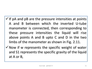 If pA and pB are the pressure intensities at points
A and B between which the inverted U-tube
manometer is connected, then corresponding to
these pressure intensities the liquid will rise
above points A and B upto C and D in the two
limbs of the manometer as shown in Fig. 2.11.
Now if w represents the specific weight of water
and S1 represents the specific gravity of the liquid
at A or B,
YOUTUBE -@PMR777 72
 