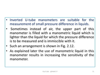 • Inverted U-tube manometers are suitable for the
measurement of small pressure difference in liquids.
• Sometimes instead of air, the upper part of this
manometer is filled with a manometric liquid which is
lighter than the liquid for which the pressure difference
is to be measured and is immiscible with it.
• Such an arrangement is shown in Fig. 2.12.
• As explained later the use of manometric liquid in this
manometer results in increasing the sensitivity of the
manometer.
YOUTUBE -@PMR777 75
 