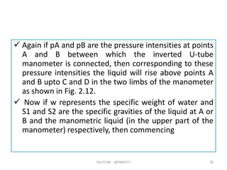  Again if pA and pB are the pressure intensities at points
A and B between which the inverted U-tube
manometer is connected, then corresponding to these
pressure intensities the liquid will rise above points A
and B upto C and D in the two limbs of the manometer
as shown in Fig. 2.12.
 Now if w represents the specific weight of water and
S1 and S2 are the specific gravities of the liquid at A or
B and the manometric liquid (in the upper part of the
manometer) respectively, then commencing
YOUTUBE -@PMR777 76
 