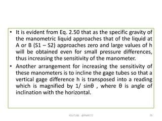 • It is evident from Eq. 2.50 that as the specific gravity of
the manometric liquid approaches that of the liquid at
A or B (S1 – S2) approaches zero and large values of h
will be obtained even for small pressure differences,
thus increasing the sensitivity of the manometer.
• Another arrangement for increasing the sensitivity of
these manometers is to incline the gage tubes so that a
vertical gage difference h is transposed into a reading
which is magnified by 1/ sinθ , where θ is angle of
inclination with the horizontal.
YOUTUBE -@PMR777 79
 