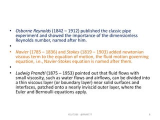 • Osborne Reynolds (1842 – 1912) published the classic pipe
experiment and showed the importance of the dimensionless
Reynolds number, named after him.
•
• Navier (1785 – 1836) and Stokes (1819 – 1903) added newtonian
viscous term to the equation of motion, the fluid motion governing
equation, i.e., Navier‐Stokes equation is named after them.
•
• Ludwig Prandtl (1875 – 1953) pointed out that fluid flows with
small viscosity, such as water flows and airflows, can be divided into
a thin viscous layer (or boundary layer) near solid surfaces and
interfaces, patched onto a nearly inviscid outer layer, where the
Euler and Bernoulli equations apply.
YOUTUBE -@PMR777 8
 