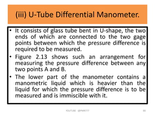 (iii) U-Tube Differential Manometer.
• It consists of glass tube bent in U-shape, the two
ends of which are connected to the two gage
points between which the pressure difference is
required to be measured.
• Figure 2.13 shows such an arrangement for
measuring the pressure difference between any
two points A and B.
• The lower part of the manometer contains a
manometric liquid which is heavier than the
liquid for which the pressure difference is to be
measured and is immiscible with it.
YOUTUBE -@PMR777 80
 