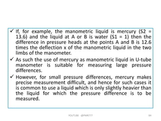  If, for example, the manometric liquid is mercury (S2 =
13.6) and the liquid at A or B is water (S1 = 1) then the
difference in pressure heads at the points A and B is 12.6
times the deflection x of the manometric liquid in the two
limbs of the manometer.
 As such the use of mercury as manometric liquid in U-tube
manometer is suitable for measuring large pressure
differences.
 However, for small pressure differences, mercury makes
precise measurement difficult, and hence for such cases it
is common to use a liquid which is only slightly heavier than
the liquid for which the pressure difference is to be
measured.
YOUTUBE -@PMR777 84
 