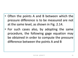 • Often the points A and B between which the
pressure difference is to be measured are not
at the same level, as shown in Fig. 2.14.
• For such cases also, by adopting the same
procedure, the following gage equation may
be obtained in order to compute the pressure
difference between the points A and B
YOUTUBE -@PMR777 85
 