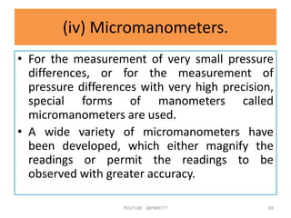 (iv) Micromanometers.
• For the measurement of very small pressure
differences, or for the measurement of
pressure differences with very high precision,
special forms of manometers called
micromanometers are used.
• A wide variety of micromanometers have
been developed, which either magnify the
readings or permit the readings to be
observed with greater accuracy.
YOUTUBE -@PMR777 88
 