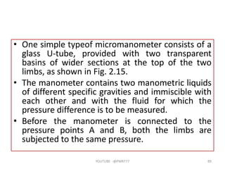 • One simple typeof micromanometer consists of a
glass U-tube, provided with two transparent
basins of wider sections at the top of the two
limbs, as shown in Fig. 2.15.
• The manometer contains two manometric liquids
of different specific gravities and immiscible with
each other and with the fluid for which the
pressure difference is to be measured.
• Before the manometer is connected to the
pressure points A and B, both the limbs are
subjected to the same pressure.
YOUTUBE -@PMR777 89
 