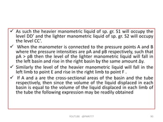  As such the heavier manometric liquid of sp. gr. S1 will occupy the
level DD’ and the lighter manometric liquid of sp. gr. S2 will occupy
the level CC’.
 When the manometer is connected to the pressure points A and B
where the pressure intensities are pA and pB respectively, such that
pA > pB then the level of the lighter manometric liquid will fall in
the left basin and rise in the right basin by the same amount Δy.
 Similarly the level of the heavier manometric liquid will fall in the
left limb to point E and rise in the right limb to point F .
 If A and a are the cross-sectional areas of the basin and the tube
respectively, then since the volume of the liquid displaced in each
basin is equal to the volume of the liquid displaced in each limb of
the tube the following expression may be readily obtained
YOUTUBE -@PMR777 90
 