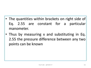 • The quantities within brackets on right side of
Eq. 2.55 are constant for a particular
manometer.
• Thus by measuring x and substituting in Eq.
2.55 the pressure difference between any two
points can be known
YOUTUBE -@PMR777 93
 