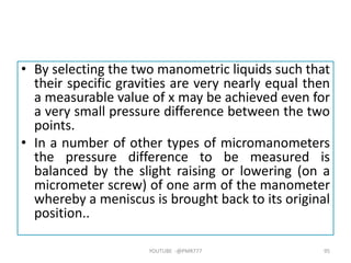 • By selecting the two manometric liquids such that
their specific gravities are very nearly equal then
a measurable value of x may be achieved even for
a very small pressure difference between the two
points.
• In a number of other types of micromanometers
the pressure difference to be measured is
balanced by the slight raising or lowering (on a
micrometer screw) of one arm of the manometer
whereby a meniscus is brought back to its original
position..
YOUTUBE -@PMR777 95
 