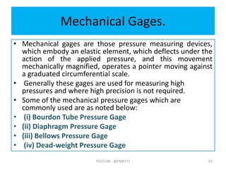 Mechanical Gages.
• Mechanical gages are those pressure measuring devices,
which embody an elastic element, which deflects under the
action of the applied pressure, and this movement
mechanically magnified, operates a pointer moving against
a graduated circumferential scale.
• Generally these gages are used for measuring high
pressures and where high precision is not required.
• Some of the mechanical pressure gages which are
commonly used are as noted below:
• (i) Bourdon Tube Pressure Gage
• (ii) Diaphragm Pressure Gage
• (iii) Bellows Pressure Gage
• (iv) Dead-weight Pressure Gage
YOUTUBE -@PMR777 97
 