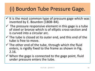 (i) Bourdon Tube Pressure Gage.
 It is the most common type of pressure gage which was
invented by E. Bourdon (1808–84).
 The pressure responsive element in this gage is a tube
of steel or bronze which is of elliptic cross-section and
is curved into a circular arc.
 The tube is closed at its outer end, and this end of the
tube is free to move.
 The other end of the tube, through which the fluid
enters, is rigidly fixed to the frame as shown in Fig.
2.16.
 When the gage is connected to the gage point, fluid
under pressure enters the tube.
YOUTUBE -@PMR777 98
 
