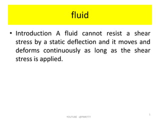 fluid
• Introduction A fluid cannot resist a shear
stress by a static deflection and it moves and
deforms continuously as long as the shear
stress is applied.
YOUTUBE -@PMR777
1
 