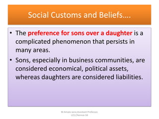 Social Customs and Beliefs….
• The preference for sons over a daughter is a
complicated phenomenon that persists in
many areas.
• Sons, especially in business communities, are
considered economical, political assets,
whereas daughters are considered liabilities.
M.Amala Jansi,Assistant Professor,
LCE,Chennai-34
 