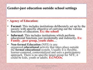 Gender-just education outside school settings
• Agency of Education:
• Formal: This includes institutions deliberately set up by the
society with specific objective of carrying out the various
functions of education. Ex: the school
• Informal: This includes institutions which perform
educational functions just incidentally and indirectly. Ex:
Family , peer group, youth clubs…
• Non-formal Education (NFE) is any
organized educational activity that takes place outside
the formal educational system. Usually it is flexible,
learner-centered, contextualized and uses a participatory
approach. There is no specific target group for NFE; it
could be kids, youth or adults. Ex:NGOs.
M.Amala Jansi,Assistant Professor,
LCE,Chennai-34
 