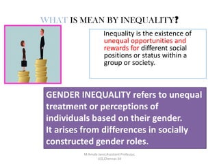 WHAT IS MEAN BY INEQUALITY?
Inequality is the existence of
unequal opportunities and
rewards for different social
positions or status within a
group or society.
GENDER INEQUALITY refers to unequal
treatment or perceptions of
individuals based on their gender.
It arises from differences in socially
constructed gender roles.
M.Amala Jansi,Assistant Professor,
LCE,Chennai-34
 