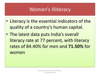 Women’s Illiteracy
• Literacy is the essential indicators of the
quality of a country’s human capital.
• The latest data puts India’s overall
literacy rate at 77 percent, with literacy
rates of 84.40% for men and 71.50% for
women
M.Amala Jansi,Assistant Professor,
LCE,Chennai-34
 