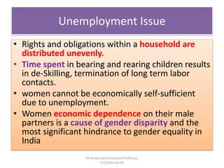 Unemployment Issue
• Rights and obligations within a household are
distributed unevenly.
• Time spent in bearing and rearing children results
in de-Skilling, termination of long term labor
contacts.
• women cannot be economically self-sufficient
due to unemployment.
• Women economic dependence on their male
partners is a cause of gender disparity and the
most significant hindrance to gender equality in
India
M.Amala Jansi,Assistant Professor,
LCE,Chennai-34
 