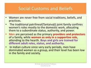 Social Customs and Beliefs
• Women are never free from social traditions, beliefs, and
practices.
• The traditional patrilineal(Tantaivaḻi) joint family confines
women’s roles mostly to the domestic work, allocating
them to a subordinate status, authority, and power.
• Men are perceived as the primary providers and protectors
of a family, while women as only in a supportive role,
attending to the hearth. Boys and girls are trained for
different adult roles, status, and authority.
• In Indian culture since very early periods, men have
dominated women as a group, and their level has been low
in the family and society.
M.Amala Jansi,Assistant Professor,
LCE,Chennai-34
 