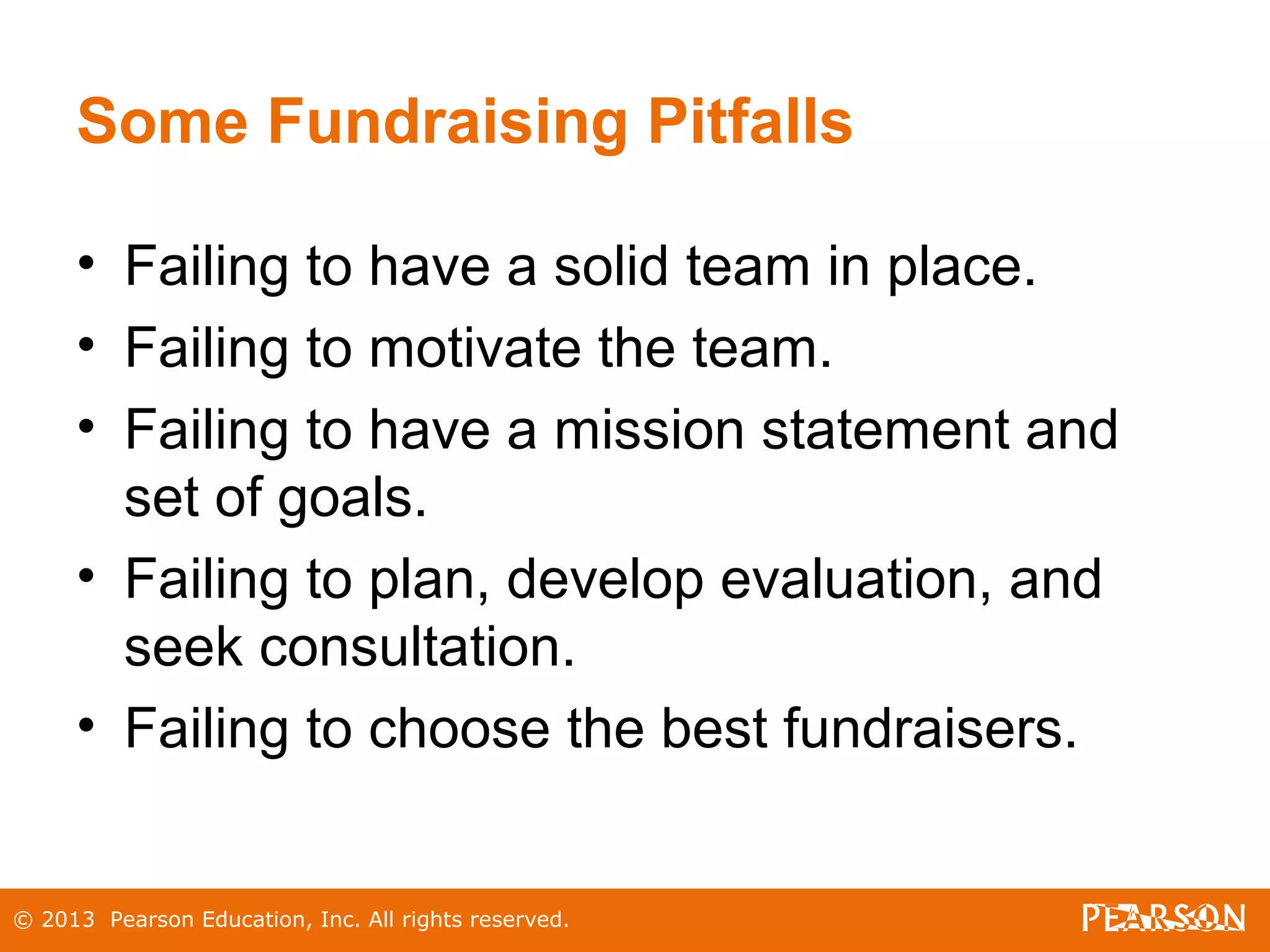 © 2013 Pearson Education, Inc. All rights reserved.
Some Fundraising Pitfalls
• Failing to have a solid team in place.
• Failing to motivate the team.
• Failing to have a mission statement and
set of goals.
• Failing to plan, develop evaluation, and
seek consultation.
• Failing to choose the best fundraisers.
 