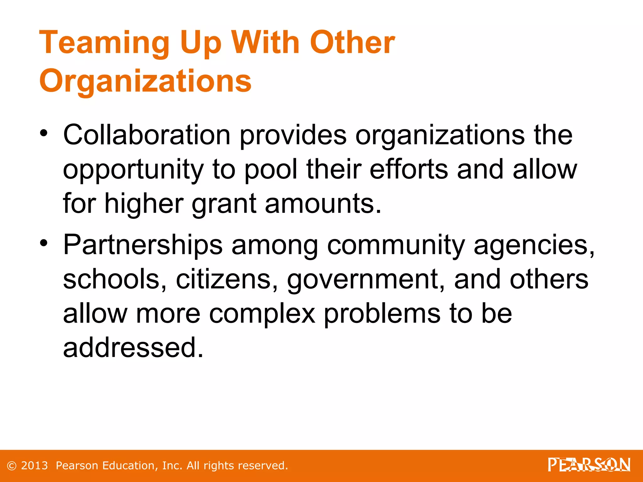 © 2013 Pearson Education, Inc. All rights reserved.
Teaming Up With Other
Organizations
• Collaboration provides organizations the
opportunity to pool their efforts and allow
for higher grant amounts.
• Partnerships among community agencies,
schools, citizens, government, and others
allow more complex problems to be
addressed.
 