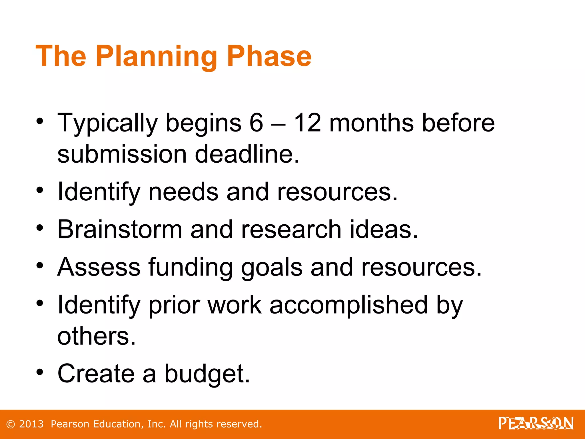 © 2013 Pearson Education, Inc. All rights reserved.
The Planning Phase
• Typically begins 6 – 12 months before
submission deadline.
• Identify needs and resources.
• Brainstorm and research ideas.
• Assess funding goals and resources.
• Identify prior work accomplished by
others.
• Create a budget.
 