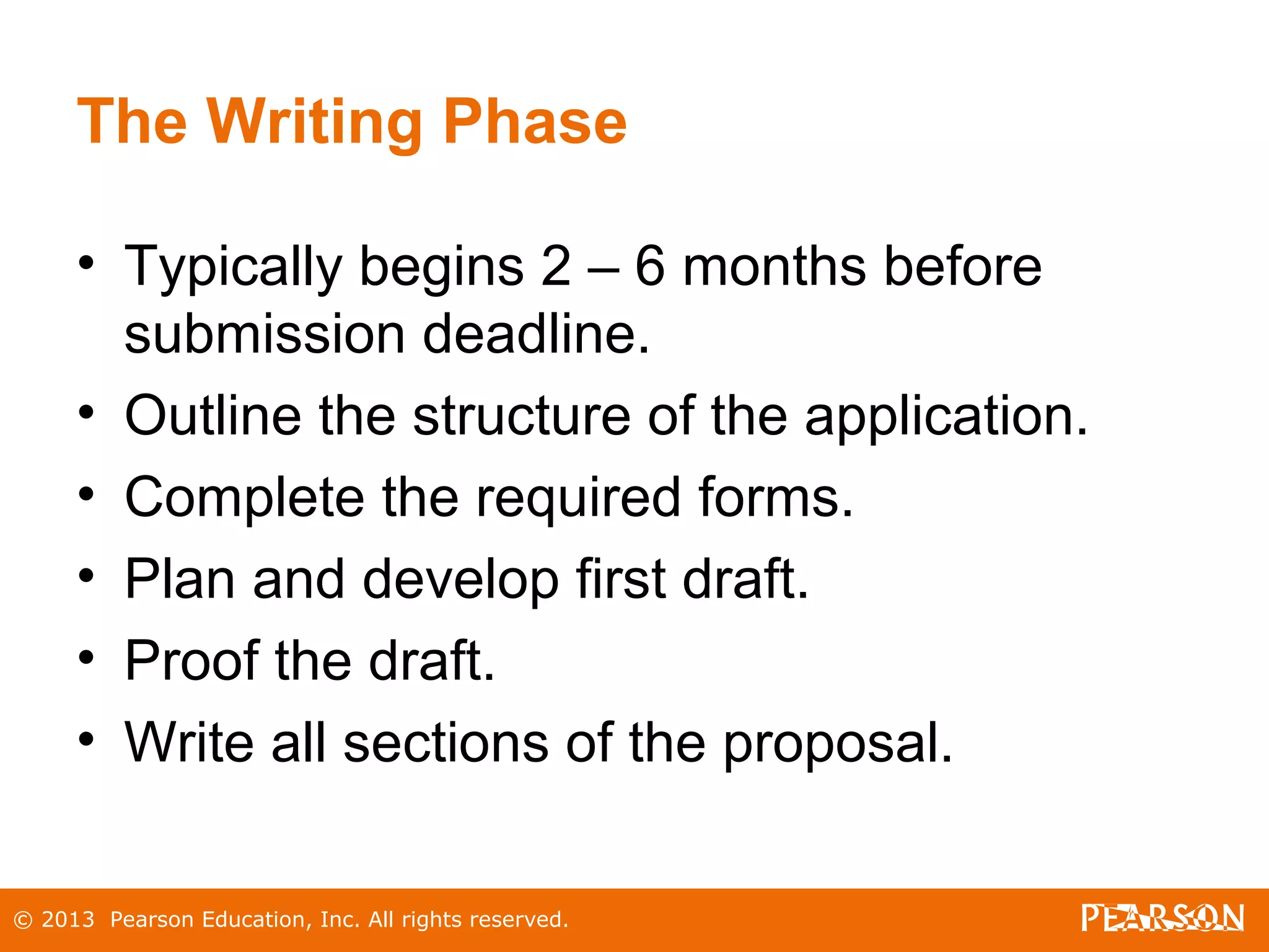 © 2013 Pearson Education, Inc. All rights reserved.
The Writing Phase
• Typically begins 2 – 6 months before
submission deadline.
• Outline the structure of the application.
• Complete the required forms.
• Plan and develop first draft.
• Proof the draft.
• Write all sections of the proposal.
 