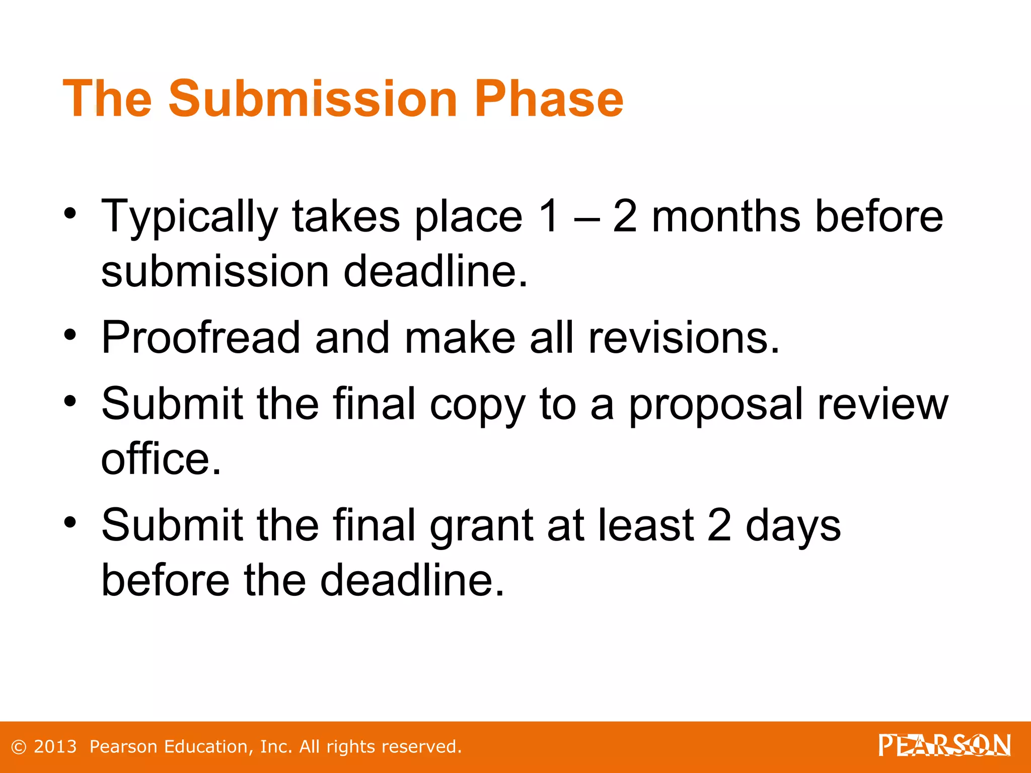 © 2013 Pearson Education, Inc. All rights reserved.
The Submission Phase
• Typically takes place 1 – 2 months before
submission deadline.
• Proofread and make all revisions.
• Submit the final copy to a proposal review
office.
• Submit the final grant at least 2 days
before the deadline.
 