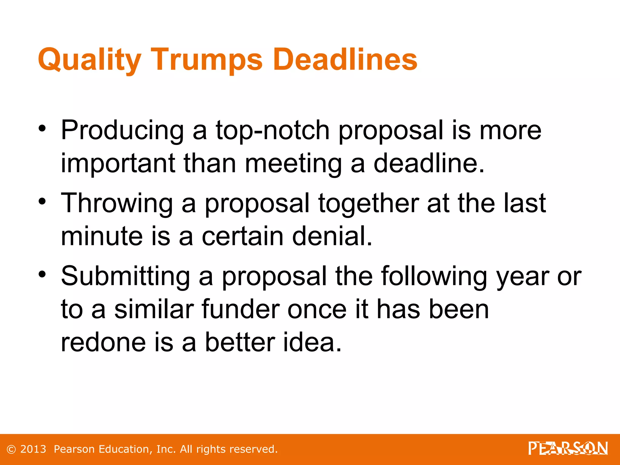 © 2013 Pearson Education, Inc. All rights reserved.
Quality Trumps Deadlines
• Producing a top-notch proposal is more
important than meeting a deadline.
• Throwing a proposal together at the last
minute is a certain denial.
• Submitting a proposal the following year or
to a similar funder once it has been
redone is a better idea.
 