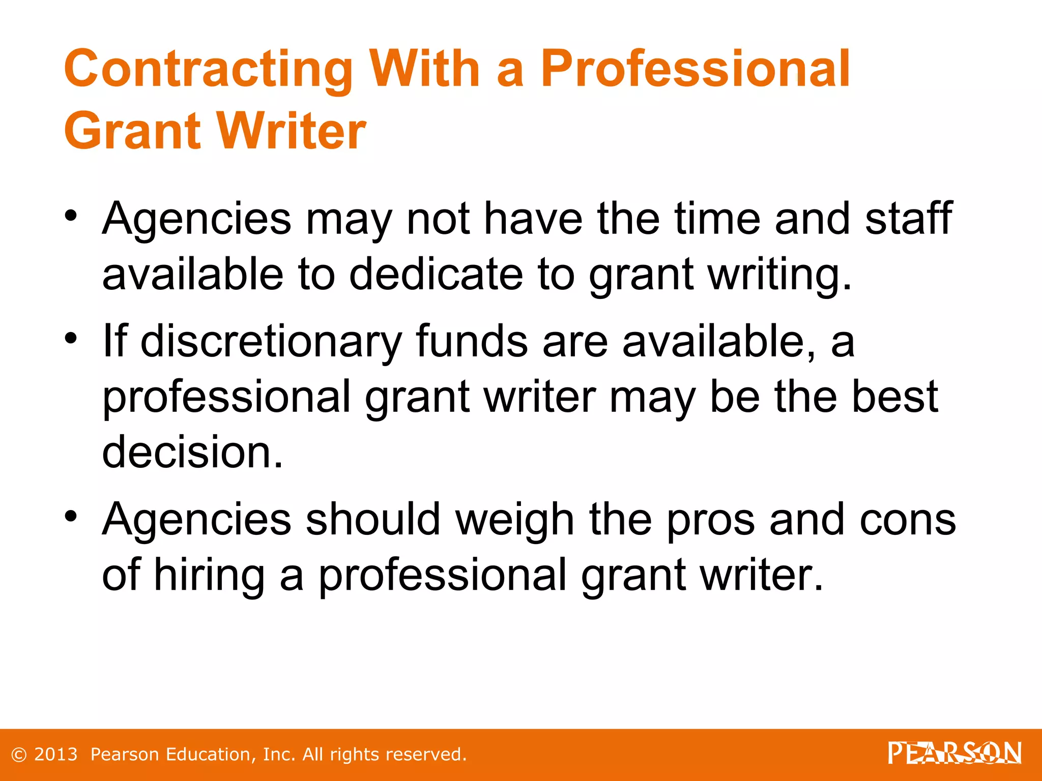 © 2013 Pearson Education, Inc. All rights reserved.
Contracting With a Professional
Grant Writer
• Agencies may not have the time and staff
available to dedicate to grant writing.
• If discretionary funds are available, a
professional grant writer may be the best
decision.
• Agencies should weigh the pros and cons
of hiring a professional grant writer.
 