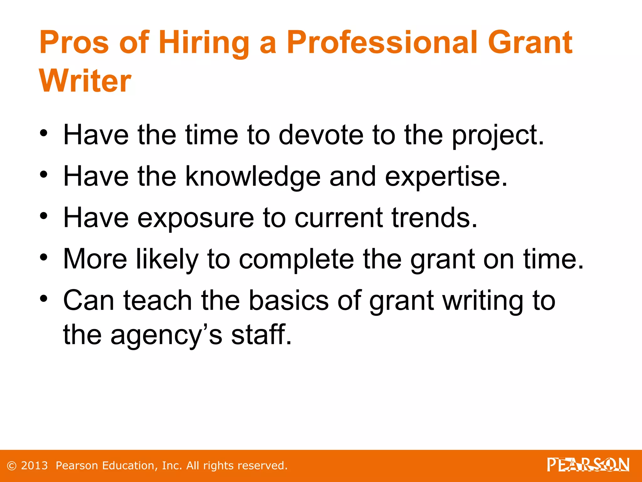 © 2013 Pearson Education, Inc. All rights reserved.
Pros of Hiring a Professional Grant
Writer
• Have the time to devote to the project.
• Have the knowledge and expertise.
• Have exposure to current trends.
• More likely to complete the grant on time.
• Can teach the basics of grant writing to
the agency’s staff.
 
