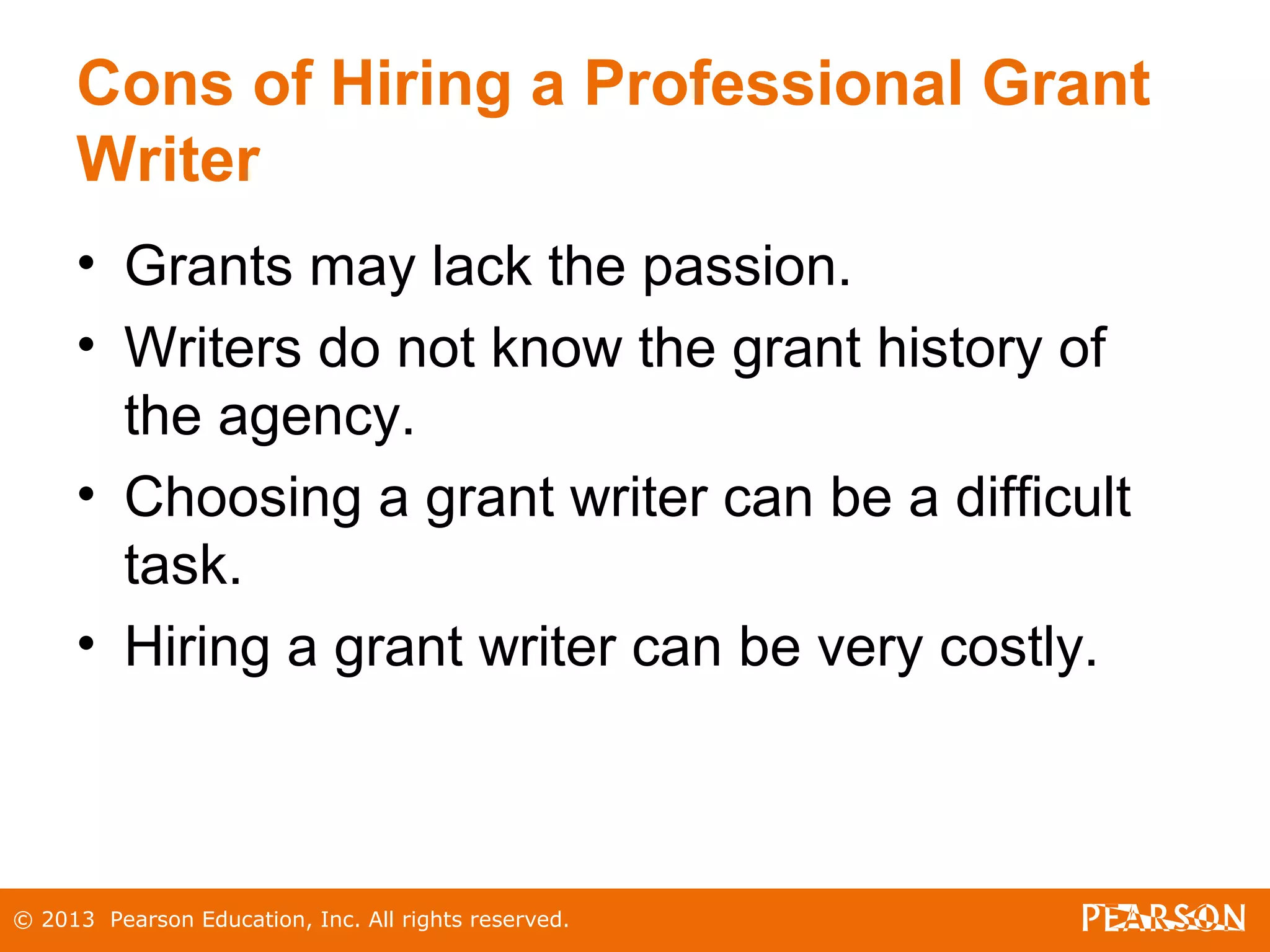 © 2013 Pearson Education, Inc. All rights reserved.
Cons of Hiring a Professional Grant
Writer
• Grants may lack the passion.
• Writers do not know the grant history of
the agency.
• Choosing a grant writer can be a difficult
task.
• Hiring a grant writer can be very costly.
 